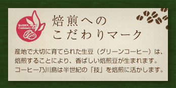 焙煎へのこだわりマーク 産地で大切に育てられた生豆（グリーンコーヒー）は、焙煎することにより、香ばしい焙煎豆が生まれます。コーヒー乃川島は半世紀の「技」を焙煎に活かします。