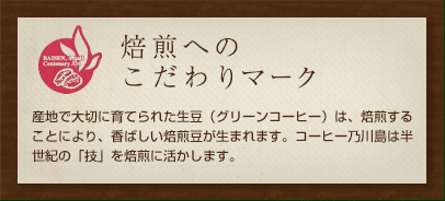焙煎へのこだわりマーク産地で大切に育てられた生豆（グリーンコーヒー）は、焙煎することにより、香ばしい焙煎豆が生まれます。コーヒー乃川島は半世紀の「技」を焙煎に活かします。