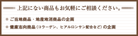 上記にない商品もお気軽にご相談ください。ご当地商品・地産地消商品の企画。健康志向商品（コラーゲン、ヒアルロンサン配合など）の企画。