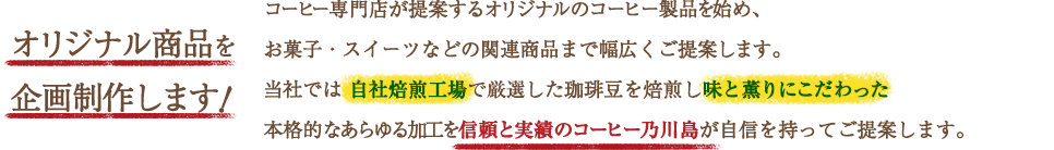 コーヒー専門店が提案するオリジナルのコーヒー製品を始め、お菓子・スイーツなどの関連商品まで幅広くご提案します。当社では 自社焙煎工場で厳選した珈琲豆を焙煎し味と薫りにこだわった本格的な ドリップバックコーヒーを信頼と実績のコーヒー乃川島が自信を持ってご提案します。