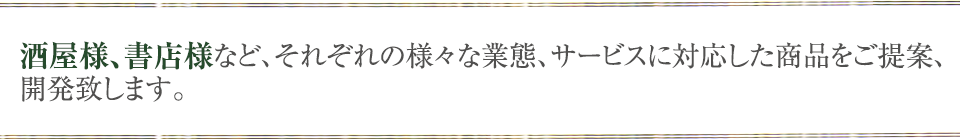 酒屋様、書店様など、それぞれの様々な業態、サービスに対応した商品をご提案、開発致します。
