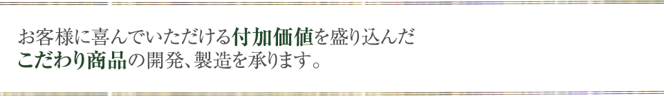 お客様に喜んでいただける付加価値を盛り込んだこだわり商品の開発、製造を承ります。