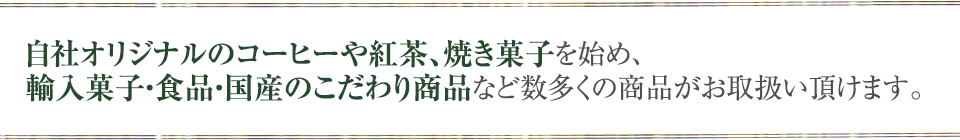 自社オリジナルのコーヒーや紅茶、焼き菓子を始め、輸入菓子・食品・国産のこだわり商品など数多くの商品がお取扱い頂けます。