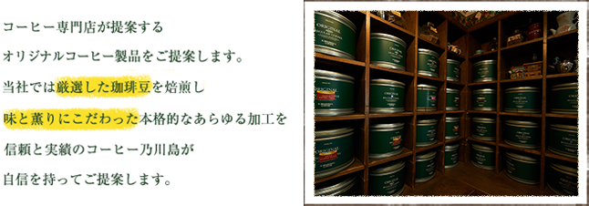 コーヒー専門店が提案するオリジナルコーヒー製品をご提案します。当社では厳選した珈琲豆を焙煎し味と薫りにこだわった本格的なあらゆる加工を信頼と実績のコーヒー乃川島が自信を持ってご提案します。