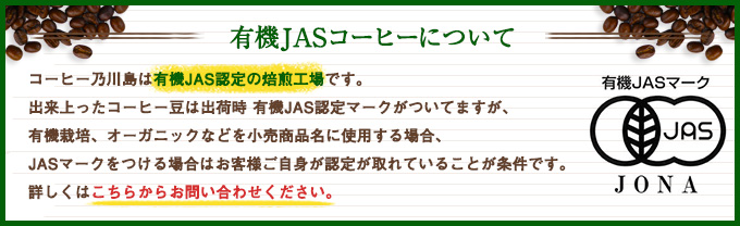 コーヒー乃川島は有機JAS認定の焙煎工場です。出来上ったコーヒー豆は出荷時 有機JAS認定マークがついてますが、有機栽培、オーガニックなどを小売商品名に使用する場合、JASマークをつける場合はお客様ご自身が認定が取れていることが条件です。詳しくはこちらからお問合せください。